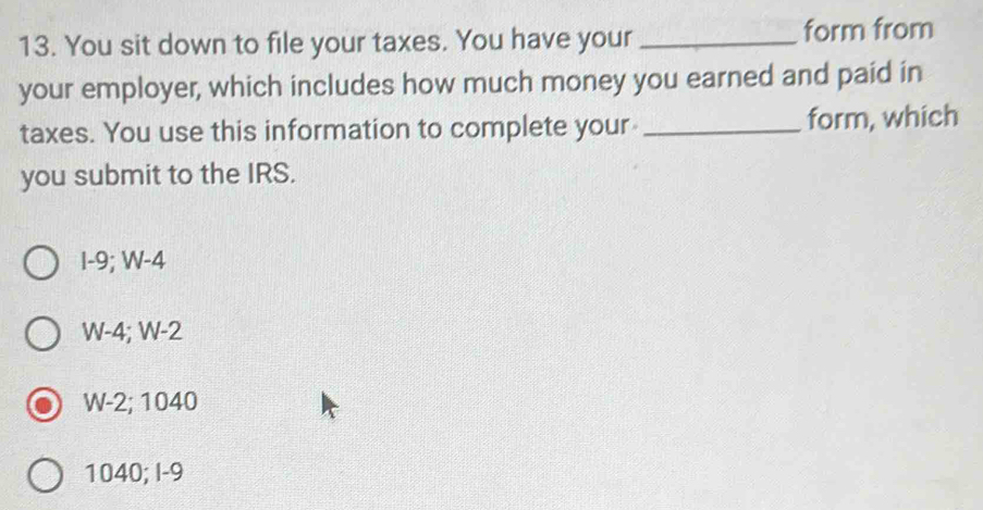 You sit down to file your taxes. You have your _form from
your employer, which includes how much money you earned and paid in
taxes. You use this information to complete your _form, which
you submit to the IRS.
I-9; W-4
W-4; W-2
W-2; 1040
1040; I-9