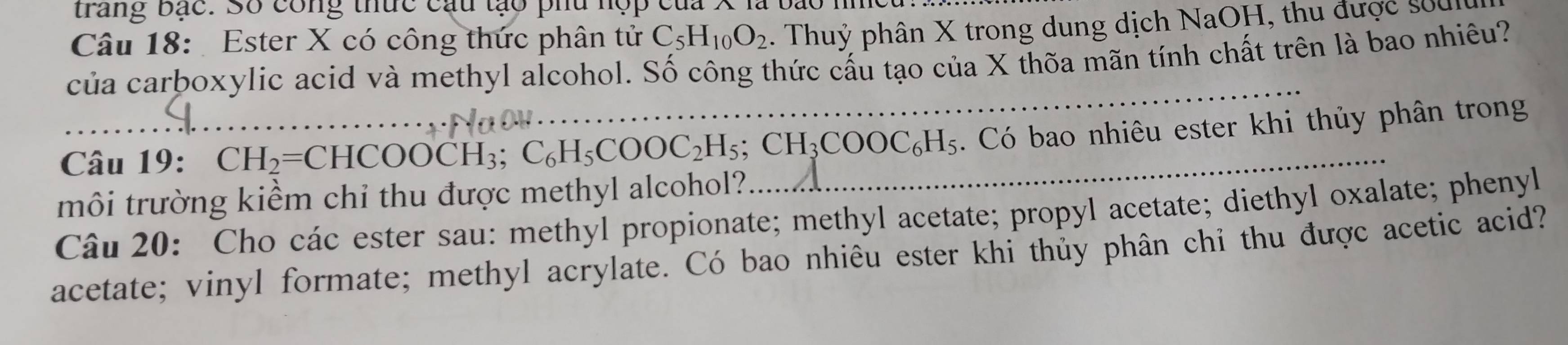 trang bạc. Số công thức cầu tạo phu nợp của 
Câu 18: Ester X có công thức phân tử C_5H_10O_2. Thuỷ phân X trong dung dịch NaOH, thu được sửu 
của carboxylic acid và methyl alcohol. Số công thức cấu tạo của X thõa mãn tính chất trên là bao nhiêu? 
_ 
Câu 19: CH_2=CHCOOCH_3; C_6H_5COOC_2H_5; CH_3COOC_6H_5. Có bao nhiêu ester khi thủy phân trong 
môi trường kiểm chi thu được methyl alcohol? 
Câu 20: Cho các ester sau: methyl propionate; methyl acetate; propyl acetate; diethyl oxalate; phenyl 
acetate; vinyl formate; methyl acrylate. Có bao nhiêu ester khi thủy phân chỉ thu được acetic acid?