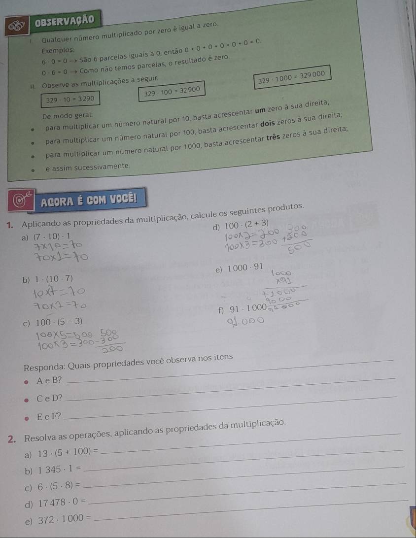 ObSErvação 
Qualquer número multiplicado por zero é igual a zero. 
Exemplos: 0+0+0+0+0+0=0.
6· 0=0 → São 6 parcelas iguais a 0, então
0· 6=0 Como não temos parcelas, o resultado ê zero 
II. Observe as multiplicações a seguir
329· 1000=329000
329· 100=32900
329· 10=3290
para multiplicar um número natural por 10, basta acrescentar um zero à sua direita, 
De modo geral: 
para multiplicar um número natural por 100, basta acrescentar dois zeros à sua direita; 
para multiplicar um número natural por 1000, basta acrescentar três zeros à sua direita; 
e assim sucessivamente 
AGORA É COM VOCÊ! 
1. Aplicando as propriedades da multiplicação, calcule os seguintes produtos. 
d) 100· (2+3)
a) (7· 10)· 1
e) 1000· 91
b) 1· (10· 7)
_ 
f) 91· 1000_m^1
c) 100· (5-3)
Responda: Quais propriedades você observa nos itens 
A e B? 
C e D?_ 
_ 
E e F? 
2. Resolva as operações, aplicando as propriedades da multiplicação. 
a) 13· (5+100)= _ 
b) 1345· 1= _ 
c) 6· (5· 8)= _ 
d) 17478· 0= _ 
e) 372· 1000=