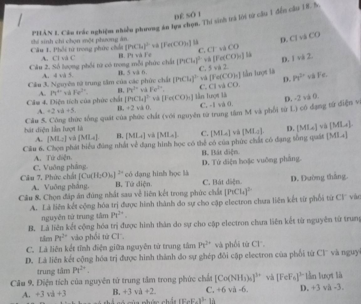 Để Số 1
PHÀN I. Câu trắc nghiệm nhiều phương án lựa chọn. Thí sinh trá lời từ câu 1 đến câu 18. M
thí sinh chi chọn một phương án.
C. CI^- và CO D. Cl và CO
Câu 1, Phối tử trong phức chất [PiCl_4]^2- và [Fe(CO)_5] là
A. Cl và C B. Pt và Fe
Câu 2, Số lượng phối từ có trong mỗi phức chất [PtCl_4]^2- yà [Fe(CO)_5] là
C, 5 và 2. D. 1 và 2,
A. 4 và 5. B. 5 và 6.
D.
Cầu 3. Nguyên tử trung tâm của các phức chất [PtCl_4]^2- và [Fe(CO)_5] lần lượt là Pt^(2+) và Fe.
A. Pt^(4+)v a Fe^(2+). B. Pt^(2+) và Fe^(2+), C. Cl và CO
Câu 4. Điện tích của phức chất [PtCl_4]^2- và [Fe(CO)_5] lần lượt là
D, -2 và 0.
A. +2va+5. B. +2 và 0. C. -1 và 0,
Câu 5. Công thức tổng quát của phức chất (với nguyên từ trung tâm M và phối tử L) có dạng tứ điện v
bát diện lần lượt là D. [ML_6] và [ML4].
A. [ML_2] và [ML_4]. B, [ML_4] yà [ML_6]. C. [ML_6] và [ML_2].
Câu 6. Chọn phát biểu đủng nhất về dạng hình học có thể có của phức chất có dạng tổng quát [ML4]
A. Tử diện. B. Bát diện.
C. Vuông phẳng. D. Tứ diện hoặc vuông phẳng.
Câu 7. Phức chất [Cu(H_2O)_6]^2+ có dạng hình học là
A. Vuông phẳng, B. Tứ diện. C. Bát diện. D. Đường thắng.
Câu 8. Chọn đáp án đúng nhất sau về liên kết trong phức chất [PtCl_4]^2-
A. Là liên kết cộng hóa trị được hình thành do sự cho cặp electron chưa liên kết từ phối tử Cl vào
nguyên tử trung tâm Pt^(2+).
B. Là liên kết cộng hóa trị được hình thàn do sự cho cặp electron chưa liên kết từ nguyên tử trung
tan Pt^(2+) vào phối tứ Cl.
C. Là liên kết tĩnh điện giữa nguyên tử trung tâm Pt^(2+) và phối tử Cl,
D. Là liên kết cộng hóa trị được hình thành do sự ghép đôi cặp electron của phối tử Clũ và nguyi
trung tâm Pt^(2+).
Câu 9. Điện tích của nguyên tử trung tâm trong phức chất [Co(NH_3)_6]^3+ và [FeF_6]^3- lần lượt là
A. +3 va+3 B. +3va+2. C. +6 và -6. D. +3 và -3.
có của phức chất [FeF_6]^3- là