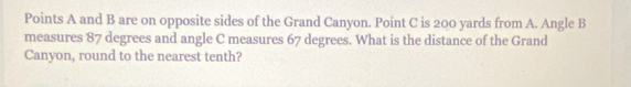 Points A and B are on opposite sides of the Grand Canyon. Point C is 200 yards from A. Angle B
measures 87 degrees and angle C measures 67 degrees. What is the distance of the Grand 
Canyon, round to the nearest tenth?