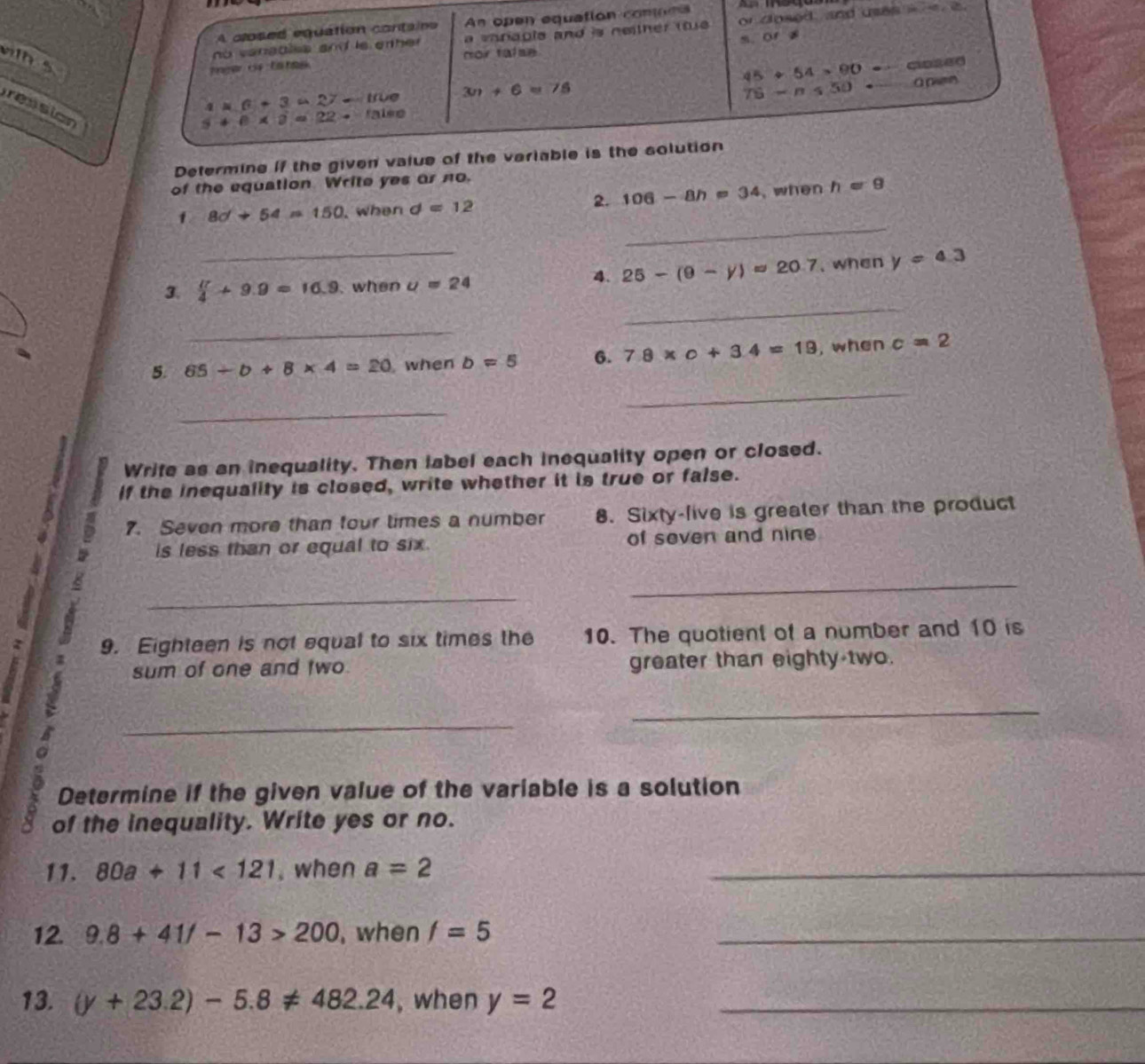 A closed equation containe An open equation conoms 
no vanables and is er her . a varaple and is neither ttue . or dosed, and uses i a 
m. or s 
wih s 
mar c ta hs nor talse
45+54=90 ciased
a* 6+3u27-uve 3m+6=75
75-n≤ 50 ā pm 
ression
5+6* 3=22to
Determine if the given value of the veriable is the solution 
of the equation Write yes or no. 
2. 106-8h=34
_ 
1 8d+54=150 , when d=12 , when h=9
_ 
4. 25-(9-y)approx 20.7
_ 
3.  π /4 +9.9=16.9 when u=24 , when y=4.3
_ 
5. 65/ b+8* 4=20 when b=5 6. 7.8* o+3.4=19 , when c=2
_ 
_ 
Write as an inequality. Then label each inequality open or closed. 
If the inequality is closed, write whether it is true or false. 
7. Seven more than four limes a number 8. Sixty-live is greater than the product 
is less than or equal to six of seven and nine 
_ 
_ 
9. Eighteen is not equal to six times the 10. The quotient of a number and 10 is 
sum of one and two greater than eighty two. 
_ 
_ 
Determine if the given value of the variable is a solution 
of the inequality. Write yes or no. 
11. 80a+11<121</tex> . when a=2 _ 
12. 9.8+41/-13>200 , when f=5 _ 
13. (y+23.2)-5.8!= 482.24 , when y=2 _