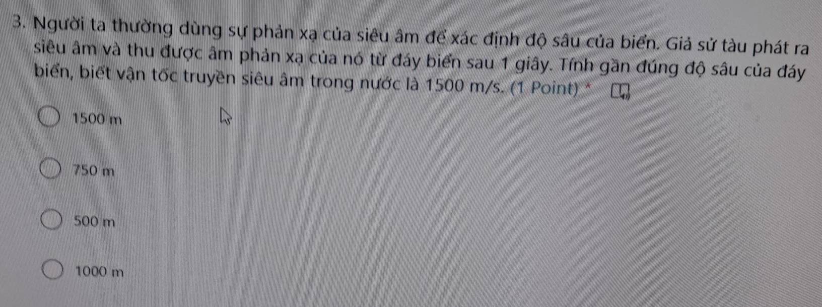 Người ta thường dùng sự phản xạ của siêu âm để xác định độ sâu của biển. Giả sử tàu phát ra
siêu âm và thu được âm phản xạ của nó từ đáy biển sau 1 giây. Tính gần đúng độ sâu của đáy
biển, biết vận tốc truyền siêu âm trong nước là 1500 m/s. (1 Point) *
1500 m
750 m
500 m
1000 m