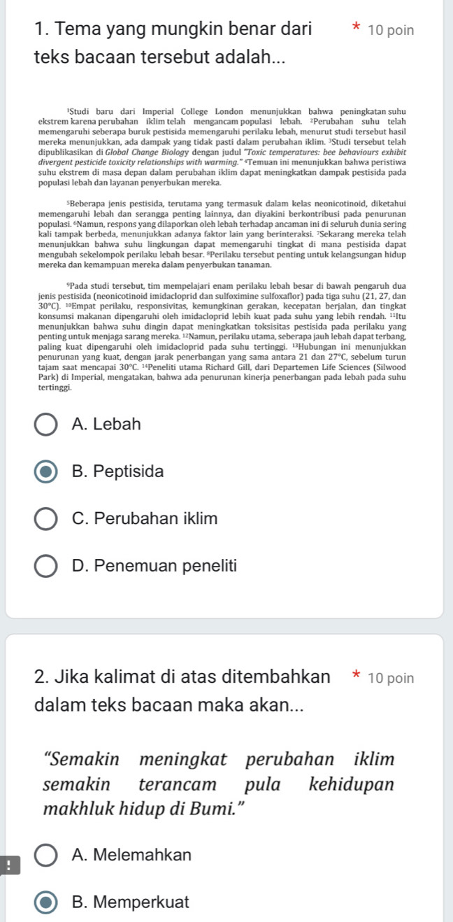 Tema yang mungkin benar dari 10 poin
teks bacaan tersebut adalah...
¹Studi baru dari Imperial College London menunjukkan bahwa peningkatan suhu
ekstrem karena perubahan iklim telah mengancam populasi lebah. ²Perubahan suhu telah
memengaruhi seberapa buruk pestisida memengaruhi perilaku lebah, menurut studi tersebut hasil
mereka menunjukkan, ada dampak yang tidak pasti dalam perubahan iklim. ³Studi tersebut telah
dipublikasikan di Global Change Biology dengan judul ''Toxic temperatures: bee behaviours exhibit
divergent pesticide toxicity relationships with warming.” “Temuan ini menunjukkan bahwa peristiwa
suhu ekstrem di masa depan dalam perubahan iklim dapat meningkatkan dampak pestisida pada
populasi lebah dan layanan penyerbukan mereka.
$Beberapa jenis pestisida, terutama yang termasuk dalam kelas neonicotinoid, diketahui
memengaruhi lebah dan serangga penting lainnya, dan diyakini berkontribusi pada penurunan
populasi. “Namun, respons yang dilaporkan oleh lebah terhadap ancaman ini di seluruh dunia sering
kali tampak berbeda, menunjukkan adanya faktor lain yang berinteraksi. 7Sekarang mereka telah
menunjukkan bahwa suhu lingkungan dapat memengaruhi tingkat di mana pestisida dapat
mengubah sekelompok perilaku lebah besar. ®Perilaku tersebut penting untuk kelangsungan hidup
mereka dan kemampuan mereka dalam penyerbukan tanaman.
⁹Pada studi tersebut, tim mempelajari enam perilaku lebah besar di bawah pengaruh dua
jenis pestisida (neonicotinoid imidacloprid dan sulfoximine sulfoxaflor) pada tiga suhu (21, 27, dan
30°C). ¹ºEmpat perilaku, responsivitas, kemungkinan gerakan, kecepatan berjalan, dan tingkat
konsumsi makanan dipengaruhi oleh imidacloprid lebih kuat pada suhu yang lebih rendah. ¹'Itu
menunjukkan bahwa suhu dingin dapat meningkatkan toksisitas pestisida pada perilaku yang
penting untuk menjaga sarang mereka. ¹²Namun, perilaku utama, seberapa jauh lebah dapat terbang,
paling kuat dipengaruhi oleh imidacloprid pada suhu tertinggi. ¹Hubungan ini menunjukkan
penurunan yang kuat, dengan jarak penerbangan yang sama antara 21 dan 27°C , sebelum turun
tajam saat mencapai . ¹*Peneliti utama Richard Gill, dari Departemen Life Sciences (Silwood
Park) di Imperial, mengatakan, bahwa ada penurunan kinerja penerbangan pada lebah pada suhu
tertinggi.
A. Lebah
B. Peptisida
C. Perubahan iklim
D. Penemuan peneliti
2. Jika kalimat di atas ditembahkan * 10 poin
dalam teks bacaan maka akan...
“Semakin meningkat perubahan iklim
semakin terancam pula kehidupan
makhluk hidup di Bumi.”
A. Melemahkan
!
B. Memperkuat