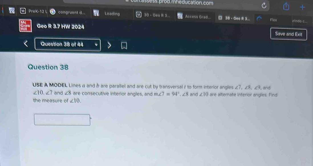 cun.assess.prod. mhe ducation. com 
PreK-12 congruent d... Loading 30 - Geo R 3. Access Grad... 38 - Geo R 3... Flex 
rindo c... 
Geo R 3.7 HW 2024 Save and Exit 
Question 38 of 44 
Question 38 
USE A MODEL Lines a and b are parallel and are cut by transversal# to form interior angles ∠ 7, ∠ 8, ∠ 9 , and
∠ 10. ∠ 7 and ∠ 8 are consecutive interior angles, and m∠ 7=94°. ∠ 8 and ∠ 10 are alternate interior angles. Find 
the measure of ∠ 10.