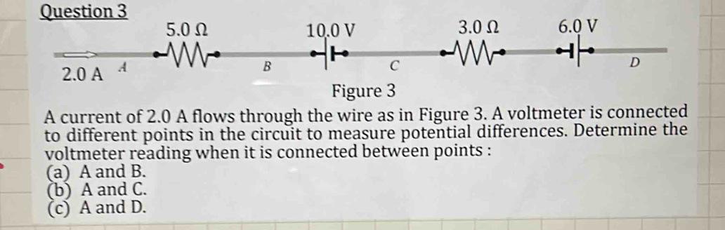 A current of 2.0 A flows through the wire as in Figure 3. A voltmeter is connected
to different points in the circuit to measure potential differences. Determine the
voltmeter reading when it is connected between points :
(a) A and B.
(b) A and C.
(c) A and D.