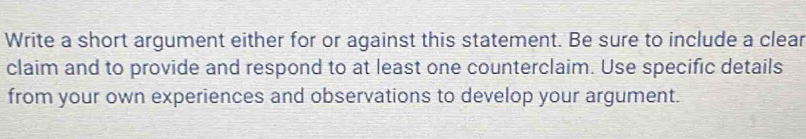 Write a short argument either for or against this statement. Be sure to include a clear 
claim and to provide and respond to at least one counterclaim. Use specific details 
from your own experiences and observations to develop your argument.