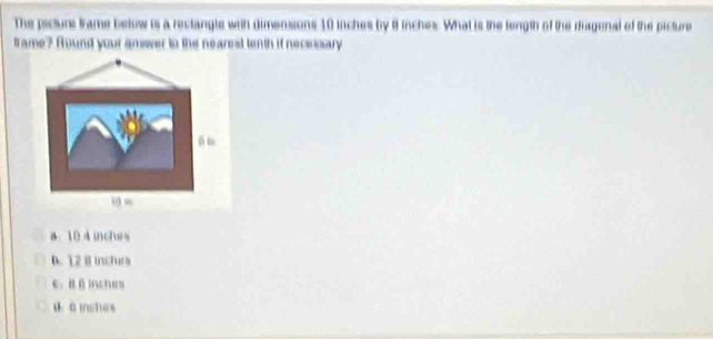 The picture trame below is a reclangle with dimensions 10 inches by 8 inches. What is the fength of the riagenal of the picture
tame? Round your amswer to the nearest tenth if necesary
a10 4 inches
D. 12 B inchura
C. B Binches
dà mches