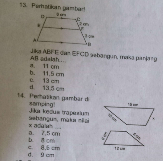 Perhatikan gambar!
Jika ABFE dan EFCD sebangun, maka panjang
AB adalah....
a. 11 cm
b. 11,5 cm
c. 13 cm
d. 13,5 cm
14. Perhatikan gambar di
samping!
Jika kedua trapesium
sebangun, maka nilai
x adalah ....
a. 7,5 cm
b. 8 cm
c. 8,5 cm
d. 9 cm