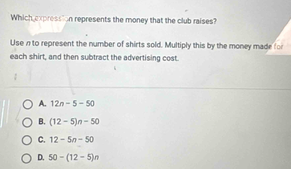 Which expression represents the money that the club raises?
Usen to represent the number of shirts sold. Multiply this by the money made for
each shirt, and then subtract the advertising cost.
A. 12n-5-50
B. (12-5)n-50
C. 12-5n-50
D. 50-(12-5)n