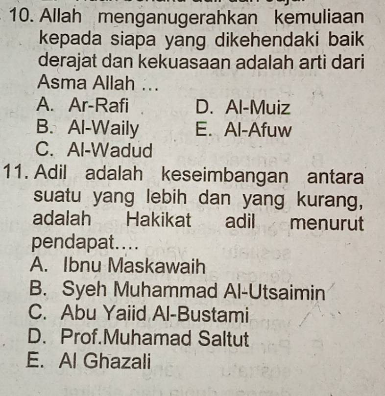 Allah menganugerahkan kemuliaan
kepada siapa yang dikehendaki baik 
derajat dan kekuasaan adalah arti dari
Asma Allah ...
A. Ar-Rafi D. Al-Muiz
B. Al-Waily E. Al-Afuw
C. Al-Wadud
11. Adil adalah keseimbangan antara
suatu yang lebih dan yang kurang,
adalah Hakikat adil menurut
pendapat....
A. Ibnu Maskawaih
B. Syeh Muhammad Al-Utsaimin
C. Abu Yaiid Al-Bustami
D. Prof.Muhamad Saltut
E. Al Ghazali