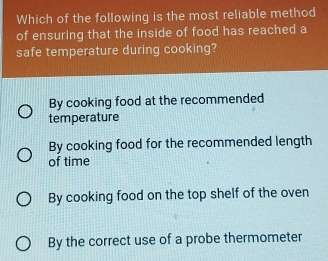 Which of the following is the most reliable method
of ensuring that the inside of food has reached a
safe temperature during cooking?
By cooking food at the recommended
temperature
By cooking food for the recommended length
of time
By cooking food on the top shelf of the oven
By the correct use of a probe thermometer