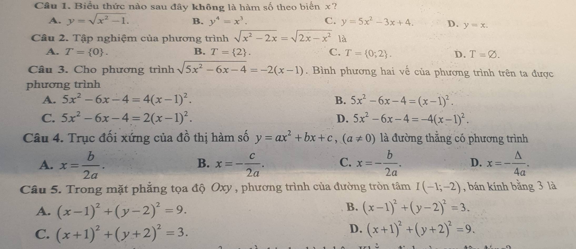 Biểu thức nào sau đây không là hàm số theo biến x?
A. y=sqrt(x^2-1). B. y^4=x^3. C. y=5x^2-3x+4.
D. y=x.
Câu 2. Tập nghiệm của phương trình sqrt(x^2-2x)=sqrt(2x-x^2) là
A. T= 0 . B. T= 2 . C. T= 0;2 . D. T=varnothing .
Câu 3. Cho phương trình sqrt(5x^2-6x-4)=-2(x-1).  Bình phương hai vế của phương trình trên ta được
phương trình
A. 5x^2-6x-4=4(x-1)^2. B. 5x^2-6x-4=(x-1)^2.
C. 5x^2-6x-4=2(x-1)^2. D. 5x^2-6x-4=-4(x-1)^2.
Câu 4. Trục đối xứng của đồ thị hàm số y=ax^2+bx+c,(a!= 0) là đường thẳng có phương trình
A. x= b/2a . x=- c/2a . x=- b/2a . x=- △ /4a .
B.
C.
D.
Câu 5. Trong mặt phẳng tọa độ Oxy , phương trình của đường tròn tâm I(-1;-2) , bán kính bằng 3 là
A. (x-1)^2+(y-2)^2=9.
B. (x-1)^2+(y-2)^2=3.
C. (x+1)^2+(y+2)^2=3.
D. (x+1)^2+(y+2)^2=9.