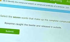 As 
e EE.A Identify the compound sutgelt or compound predicate of a sentence cus 
Select the seven words that make up the complete compound 
Roxanne caught the beetle and released it outside. 
Submit