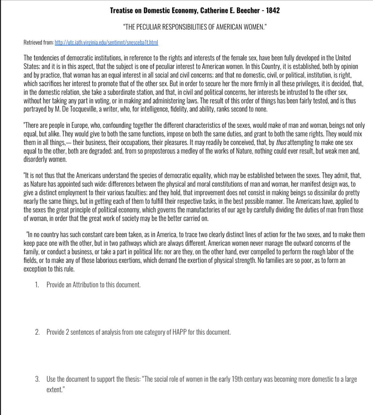 Treatise on Domestic Economy, Catherine E. Beecher - 1842
“THE PECULIAR RESPONSIBILITIES OF AMERICAN WOMEN.”
Retrieved from: http://utc.iath.virginia.edu/sentimnt/snesceba1t.html
The tendencies of democratic institutions, in reference to the rights and interests of the female sex, have been fully developed in the United
States; and it is in this aspect, that the subject is one of peculiar interest to American women. In this Country, it is established, both by opinion
and by practice, that woman has an equal interest in all social and civil concerns; and that no domestic, civil, or political, institution, is right,
which sacrifices her interest to promote that of the other sex. But in order to secure her the more firmly in all these privileges, it is decided, that,
in the domestic relation, she take a subordinate station, and that, in civil and political concerns, her interests be intrusted to the other sex,
without her taking any part in voting, or in making and administering laws. The result of this order of things has been fairly tested, and is thus
portrayed by M. De Tocqueville, a writer, who, for intelligence, fidelity, and ability, ranks second to none.
"There are people in Europe, who, confounding together the different characteristics of the sexes, would make of man and woman, beings not only
equal, but alike. They would give to both the same functions, impose on both the same duties, and grant to both the same rights. They would mix
them in all things,— their business, their occupations, their pleasures. It may readily be conceived, that, by thus attempting to make one sex
equal to the other, both are degraded; and, from so preposterous a medley of the works of Nature, nothing could ever result, but weak men and,
disorderly women.
"It is not thus that the Americans understand the species of democratic equality, which may be established between the sexes. They admit, that,
as Nature has appointed such wide: differences between the physical and moral constitutions of man and woman, her manifest design was, to
give a distinct employment to their various faculties; and they hold, that improvement does not consist in making beings so dissimilar do pretty
nearly the same things, but in getting each of them to fulfill their respective tasks, in the best possible manner. The Americans have, applied to
the sexes the great principle of political economy, which governs the manufactories of our age by carefully dividing the duties of man from those
of woman, in order that the great work of society may be the better carried on.
"In no country has such constant care been taken, as in America, to trace two clearly distinct lines of action for the two sexes, and to make them
keep pace one with the other, but in two pathways which are always different. American women never manage the outward concerns of the
family, or conduct a business, or take a part in political life; nor are they, on the other hand, ever compelled to perform the rough labor of the
fields, or to make any of those laborious exertions, which demand the exertion of physical strength. No families are so poor, as to form an
exception to this rule.
1. Provide an Attribution to this document.
2. Provide 2 sentences of analysis from one category of HAPP for this document.
3. Use the document to support the thesis: “The social role of women in the early 19th century was becoming more domestic to a large
extent.”