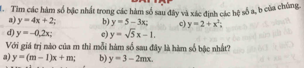 Tìm các hàm số bậc nhất trong các hàm số sau đây và xác định các hệ số a, b của chúng.
a) y=4x+2; b) y=5-3x; y=2+x^2; 
c)
d) y=-0,2x; e) y=sqrt(5)x-1. 
Với giá trị nào của m thì mỗi hàm số sau đây là hàm số bậc nhất?
a) y=(m-1)x+m. b) y=3-2mx.