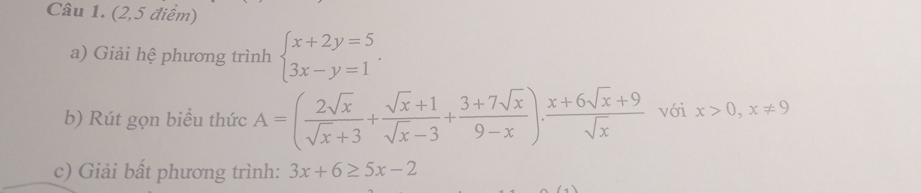 (2,5 điểm) 
a) Giải hệ phương trình beginarrayl x+2y=5 3x-y=1endarray.. 
b) Rút gọn biểu thức A=( 2sqrt(x)/sqrt(x)+3 + (sqrt(x)+1)/sqrt(x)-3 + (3+7sqrt(x))/9-x ). (x+6sqrt(x)+9)/sqrt(x)  với x>0, x!= 9
c) Giải bất phương trình: 3x+6≥ 5x-2