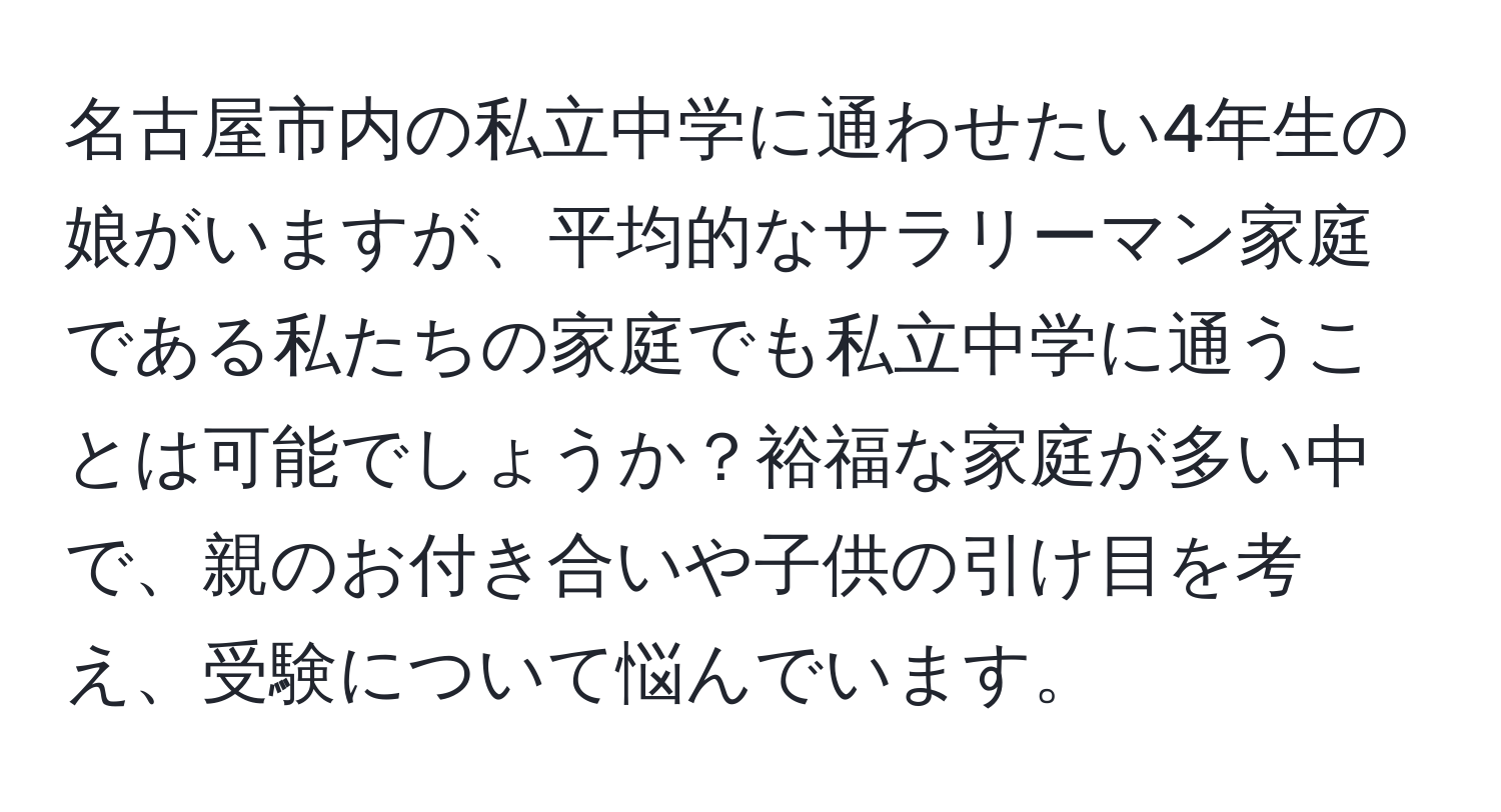 名古屋市内の私立中学に通わせたい4年生の娘がいますが、平均的なサラリーマン家庭である私たちの家庭でも私立中学に通うことは可能でしょうか？裕福な家庭が多い中で、親のお付き合いや子供の引け目を考え、受験について悩んでいます。