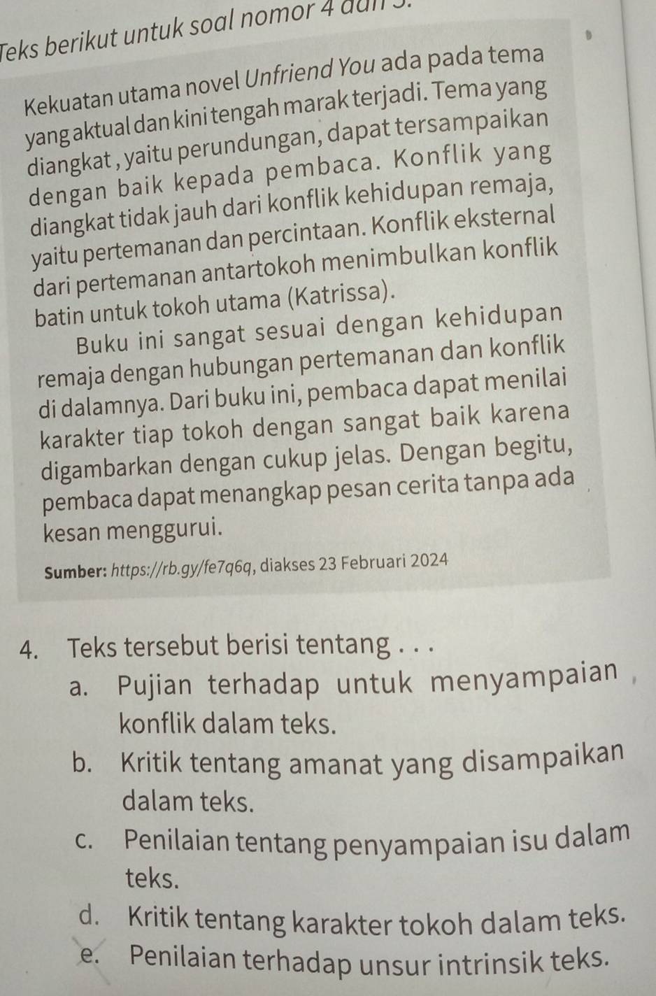 Teks berikut untuk soal nomor 4 dull .
Kekuatan utama novel Unfriend You ada pada tema
yang aktual dan kini tengah marak terjadi. Tema yang
diangkat , yaitu perundungan, dapat tersampaikan
dengan baik kepada pembaca. Konflik yang
diangkat tidak jauh dari konflik kehidupan remaja,
yaitu pertemanan dan percintaan. Konflik eksternal
dari pertemanan antartokoh menimbulkan konflik
batin untuk tokoh utama (Katrissa).
Buku ini sangat sesuai dengan kehidupan
remaja dengan hubungan pertemanan dan konflik
di dalamnya. Dari buku ini, pembaca dapat menilai
karakter tiap tokoh dengan sangat baik karena
digambarkan dengan cukup jelas. Dengan begitu,
pembaca dapat menangkap pesan cerita tanpa ada
kesan menggurui.
Sumber: https://rb.gy/fe7q6q, diakses 23 Februari 2024
4. Teks tersebut berisi tentang . . .
a. Pujian terhadap untuk menyampaian
konflik dalam teks.
b. Kritik tentang amanat yang disampaikan
dalam teks.
c. Penilaian tentang penyampaian isu dalam
teks.
d. Kritik tentang karakter tokoh dalam teks.
e. Penilaian terhadap unsur intrinsik teks.