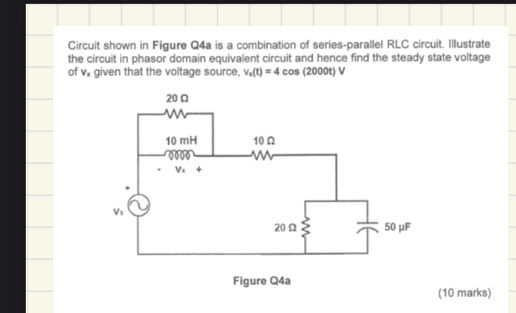 Circuit shown in Figure Q4a is a combination of series-parallel RLC circuit. Illustrate
the circuit in phasor domain equivalent circuit and hence find the steady state voltage
of V_x given that the voltage source, V_s(t)=4cos (2000t)V
(10 marks)