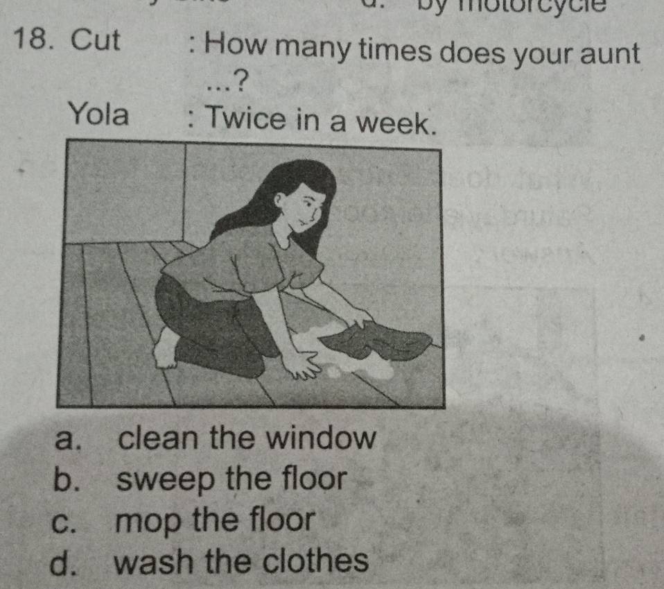 by motorcycie
18. Cut : How many times does your aunt
...?
Yola : Twice in a week.
a. clean the window
b. sweep the floor
c. mop the floor
d. wash the clothes