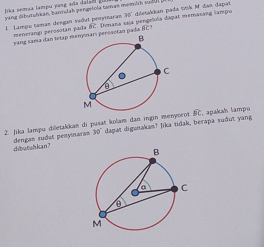 Jika semua lampu yang ada dalam gua 
yang dibutuhkan, bantulah pengelola taman memilih sudut pel 
1. Lampu taman dengan sudut penyinaran 30° diletakkan pada titik M dan dapat 
menerangi perosotan pada widehat BC. Dimana saja pengelola dapat memasang lampu 
yang sama dan tetap merosotan pada widehat BC ? 
2. Jika lampu diletakkan di pusat kolam dan ingin menyorot widehat BC , apakah lampu 
dengan sudut penyinaran 30° dapat digunakan? Jika tidak, berapa sudut yang 
dibutuhkan?