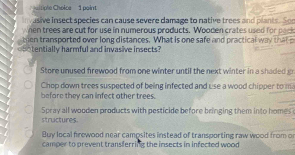 Maltiple Choice 1 point
invasive insect species can cause severe damage to native trees and plants. Son
when trees are cut for use in numerous products. Wooden crates used for pack
then transported over long distances. What is one safe and practical way that p
dootentially harmful and invasive insects?
Store unused frewood from one winter until the next winter in a shaded gn
Chop down trees suspected of being infected and use a wood chipper to ma
before they can infect other trees.
Spray all wooden products with pesticide before bringing them into homes 
structures.
Buy local frewood near campsites instead of transporting raw wood from o
camper to prevent transferring the insects in infected wood