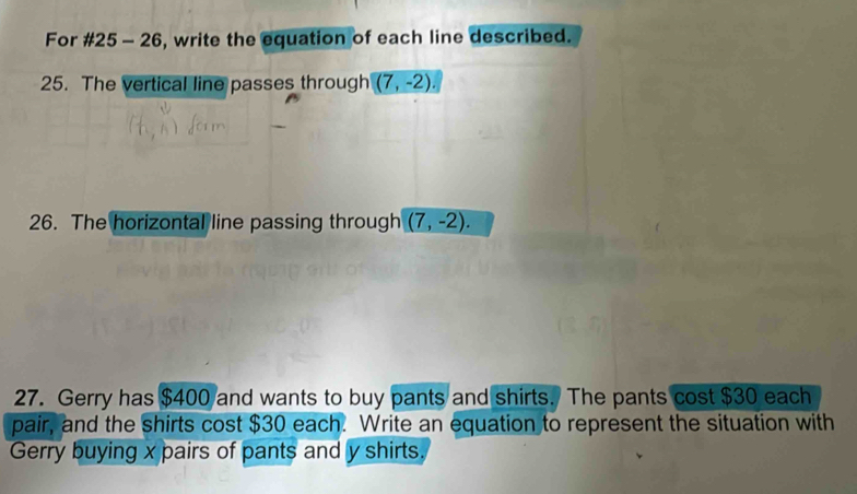 For #25 - 26, write the equation of each line described. 
25. The vertical line passes through (7,-2). 
26. The horizontal line passing through (7,-2). 
27. Gerry has $400 and wants to buy pants and shirts. The pants cost $30 each 
pair, and the shirts cost $30 each. Write an equation to represent the situation with 
Gerry buying x pairs of pants and y shirts.