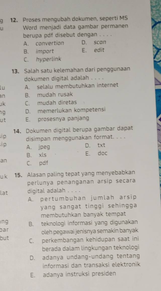 Proses mengubah dokumen, seperti MS
u Word menjadi data gambar permanen
berupa pdf disebut dengan . . . .
A. convertion D. scan
B. import E. edit
C. hyperlink
13. Salah satu kelemahan dari penggunaan
dokumen digital adalah . . . .
lu A. selalu membutuhkan internet
an B. mudah rusak
uk C. mudah diretas
g D. memerlukan kompetensi
ut E. prosesnya panjang
14. Dokumen digital berupa gambar dapat
i p disimpan menggunakan format. . . .
i p A. jpeg
D. txt
B. xls E. doc
an C. pdf
u k 15. Alasan paling tepat yang menyebabkan
perlunya penanganan arsip secara
lat digital adalah . . . .
A. pertumbuhan jumlah arsip
yang sangat tinggi sehingga.
membutuhkan banyak tempat
ng B. teknologi informasi yang digunakan
bar
oleh pegawai jenisnya semakin banyak
but C. perkembangan kehidupan saat ini
berada dalam lingkungan teknologi
D. adanya undang-undang tentang
informasi dan transaksi elektronik
E. adanya instruksi presiden