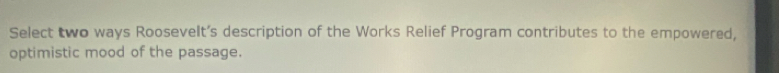 Select two ways Roosevelt’s description of the Works Relief Program contributes to the empowered, 
optimistic mood of the passage.