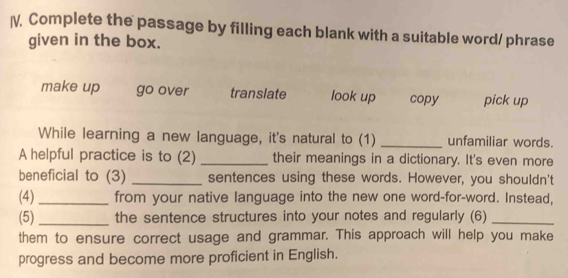 I, Complete the passage by filling each blank with a suitable word/ phrase
given in the box.
make up go over translate look up copy pick up
While learning a new language, it's natural to (1) _unfamiliar words.
A helpful practice is to (2) _their meanings in a dictionary. It's even more
beneficial to (3) _sentences using these words. However, you shouldn't
(4)_ from your native language into the new one word-for-word. Instead,
(5) _the sentence structures into your notes and regularly (6)_
them to ensure correct usage and grammar. This approach will help you make
progress and become more proficient in English.