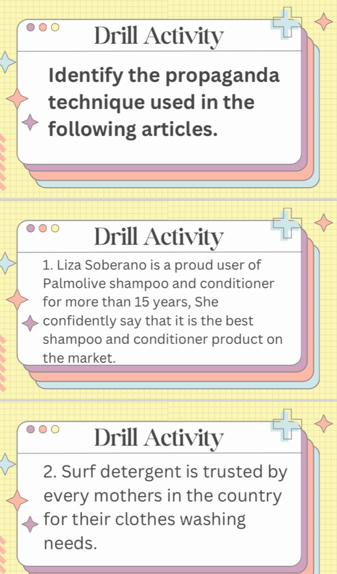 Drill Activity 
Identify the propaganda 
technique used in the 
following articles. 
Drill Activity 
1. Liza Soberano is a proud user of 
Palmolive shampoo and conditioner 
for more than 15 years, She 
confidently say that it is the best 
shampoo and conditioner product on 
the market. 
Drill Activity 
2. Surf detergent is trusted by 
every mothers in the country 
for their clothes washing 
needs.