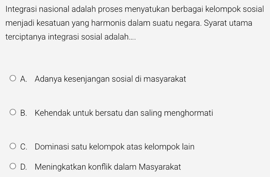 Integrasi nasional adalah proses menyatukan berbagai kelompok sosial
menjadi kesatuan yang harmonis dalam suatu negara. Syarat utama
terciptanya integrasi sosial adalah....
A. Adanya kesenjangan sosial di masyarakat
B. Kehendak untuk bersatu dan saling menghormati
C. Dominasi satu kelompok atas kelompok lain
D. Meningkatkan konflik dalam Masyarakat