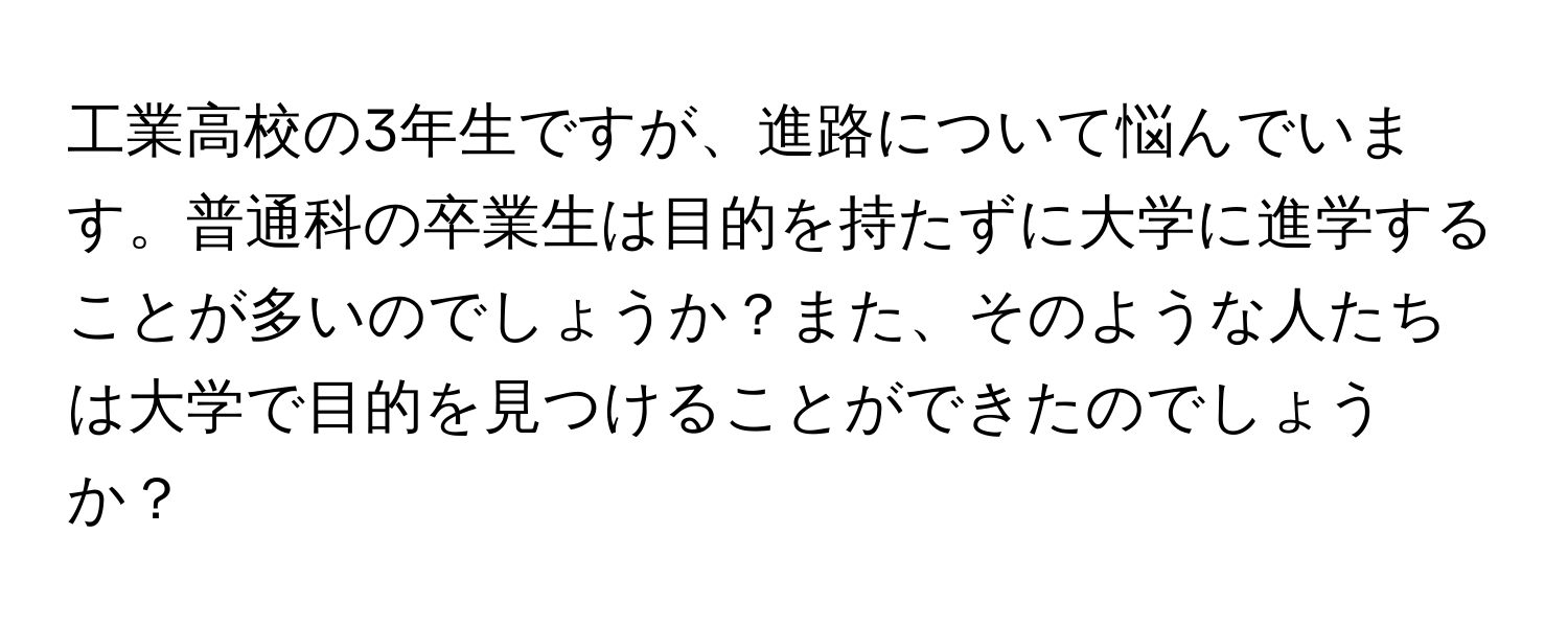 工業高校の3年生ですが、進路について悩んでいます。普通科の卒業生は目的を持たずに大学に進学することが多いのでしょうか？また、そのような人たちは大学で目的を見つけることができたのでしょうか？