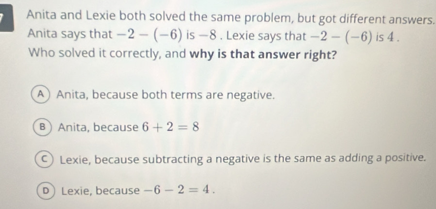 Anita and Lexie both solved the same problem, but got different answers.
Anita says that -2-(-6) is —8. Lexie says that -2-(-6) is 4.
Who solved it correctly, and why is that answer right?
A Anita, because both terms are negative.
BAnita, because 6+2=8
C) Lexie, because subtracting a negative is the same as adding a positive.
D Lexie, because -6-2=4.