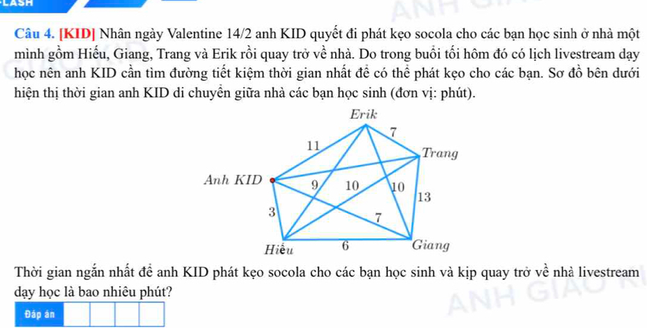 LASH 
Câu 4. [KID] Nhân ngày Valentine 14/2 anh KID quyết đi phát kẹo socola cho các bạn học sinh ở nhà một 
mình gồm Hiếu, Giang, Trang và Erik rồi quay trở về nhà. Do trong buổi tối hôm đó có lịch livestream dạy 
học nên anh KID cần tìm đường tiết kiệm thời gian nhất để có thể phát kẹo cho các bạn. Sơ đồ bên dưới 
hiện thị thời gian anh KID di chuyền giữa nhà các bạn học sinh (đơn vị: phút). 
Thời gian ngắn nhất để anh KID phát kẹo socola cho các bạn học sinh và kịp quay trở về nhà livestream 
dạy học là bao nhiêu phút? 
Đáp án