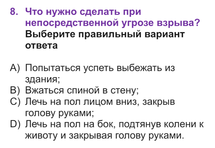 что нужно сделать πри
непосредственной угрозе взрыва?
Βыιбериτе πравильныій вариант
Otbeta
А) Попытаться успеть выбежать из
зДания;
B) Вжаться сπиной в стену;
С) Лечь на пол лицом вниз, закрыв
голову руками;
М) лечь на πол на бок, лодтянув колени к
животу и закрывая голову руками.