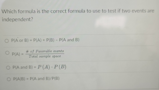 Which formula is the correct formula to use to test if two events are
independent?
P(A^- or B)=P(A)+P(B)-P (A and B)
P(A)= # ofFavorableevents/Totalsamplespace 
P(AandB)=P(A)· P(B)
P(A|B)=P(AandB)/P(B)