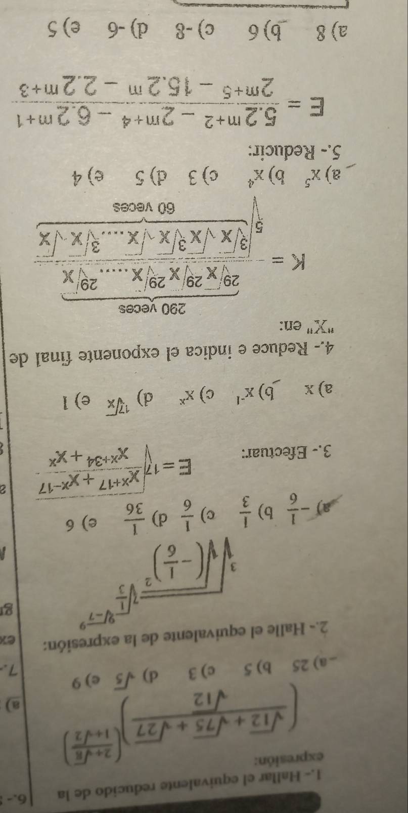 1.- Hallar el equivalente reducido de la 6.- 
expresión:
( (sqrt(12)+sqrt(75)+sqrt(27))/sqrt(12) )^( (2+sqrt(8))/1+sqrt(2) ) a)
_a) 25 b) 5 c) 3 d) sqrt(5) e) 9
7.
2.- Halle el equivalente de la expresión: ex
sqrt[3](sqrt (-frac 1)6)^2sqrt[3](frac 1)3^9sqrt[3](-7^2)
g
a) - 1/6  b)  1/3  c)  1/6  d)  1/36  e) 6
3.- Efectuar:
E=sqrt[17](frac x^(x+17)+x^(x-17))x^(x+34)+x^x 2
a) x b) x^(-1) c) x^x d) sqrt[17](x) e) 1
4.- Reduce e indica el exponente final de
' X
K=frac  (200,200)/20 *  (200,200)/2 * 200,...20* frac 800* sqrt(30)* sqrt [x· sin^2sqrt(20) (80* sqrt(x))/2 * sqrt(x)...3endarray
a) x^5 b) x^4 c) 3 d) 5 e) 4
5.- Reducir:
E= (5.2^(m+2)-2^(m+4)-6.2^(m+1))/2^(m+5)-15.2^m-2.2^(m+3) 
a) 8 b) 6 c) -8 d) -6 e) 5