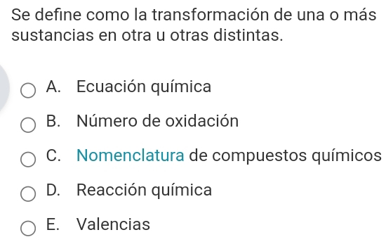 Se define como la transformación de una o más
sustancias en otra u otras distintas.
A. Ecuación química
B. Número de oxidación
C. Nomenclatura de compuestos químicos
D. Reacción química
E. Valencias