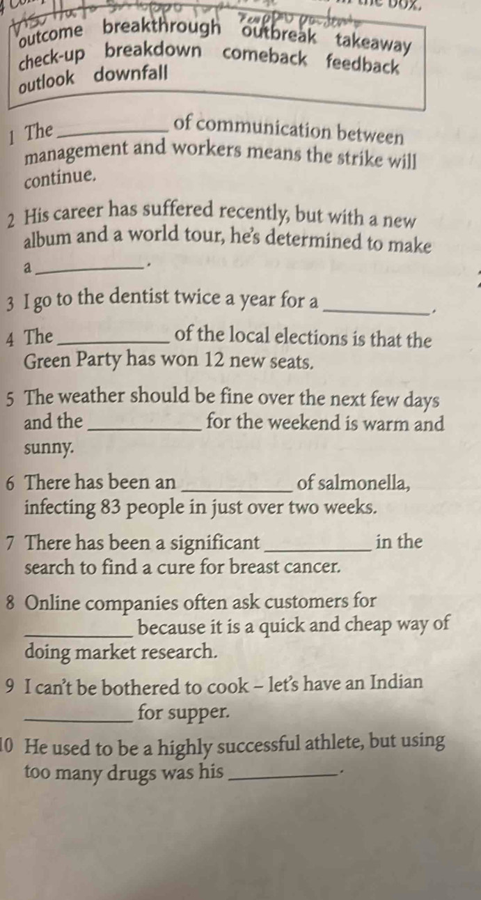 outcome breakthrough outbreak takeaway 
check-up breakdown comeback feedback 
outlook downfall 
1 The_ 
of communication between 
management and workers means the strike will 
continue. 
2 His career has suffered recently, but with a new 
album and a world tour, he's determined to make 
a 
_. 
3 I go to the dentist twice a year for a_ 
. 
4 The_ of the local elections is that the 
Green Party has won 12 new seats. 
5 The weather should be fine over the next few days
and the _for the weekend is warm and 
sunny. 
6 There has been an _of salmonella, 
infecting 83 people in just over two weeks. 
7 There has been a significant _in the 
search to find a cure for breast cancer. 
8 Online companies often ask customers for 
_because it is a quick and cheap way of 
doing market research. 
9 I can’t be bothered to cook - let’s have an Indian 
_for supper. 
10 He used to be a highly successful athlete, but using 
too many drugs was his _.