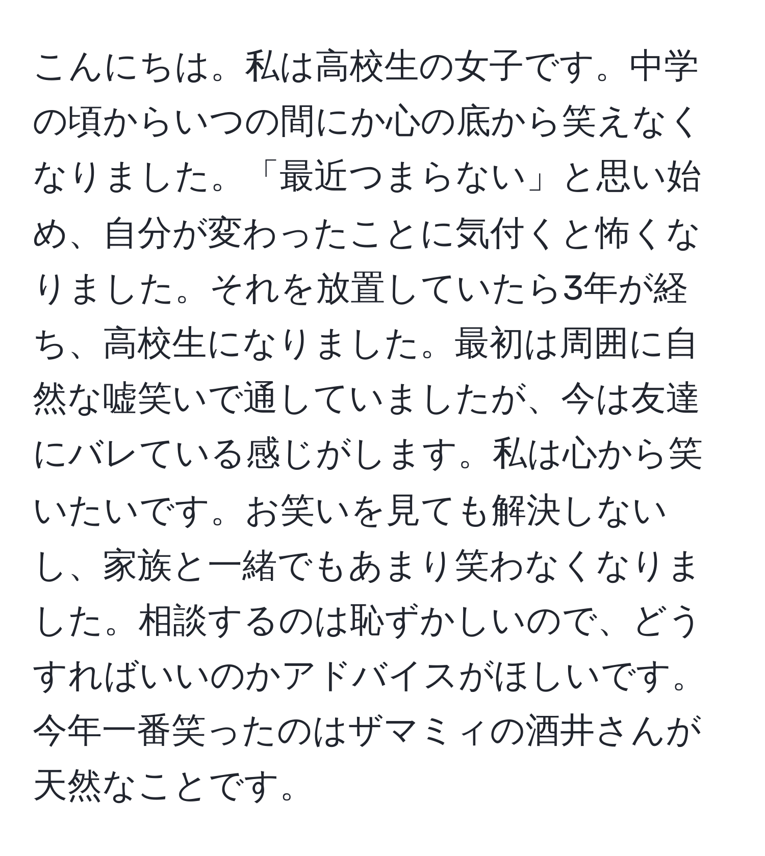 こんにちは。私は高校生の女子です。中学の頃からいつの間にか心の底から笑えなくなりました。「最近つまらない」と思い始め、自分が変わったことに気付くと怖くなりました。それを放置していたら3年が経ち、高校生になりました。最初は周囲に自然な嘘笑いで通していましたが、今は友達にバレている感じがします。私は心から笑いたいです。お笑いを見ても解決しないし、家族と一緒でもあまり笑わなくなりました。相談するのは恥ずかしいので、どうすればいいのかアドバイスがほしいです。今年一番笑ったのはザマミィの酒井さんが天然なことです。