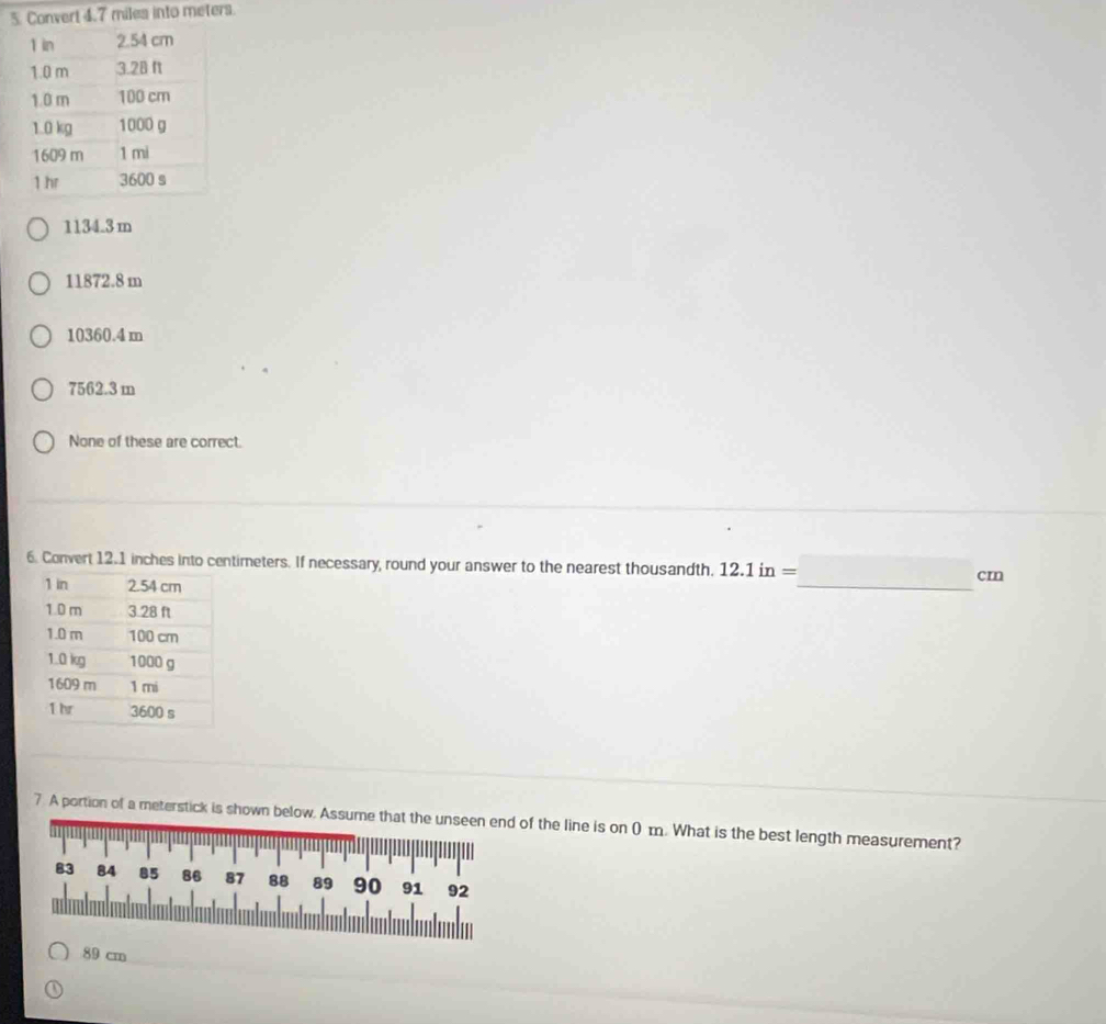 onvert 4.7 miles into meters.
1134.3 m
11872.8 m
10360.4 m
7562.3 m
None of these are correct.
6. Convert 12.1 inches into centimeters. If necessary, round your answer to the nearest thousandth. 12.1in= cn
□  
_
7. A portion of a meterstick is shown below. Assuof the line is on ( m. What is the best length measurement?
89 cm