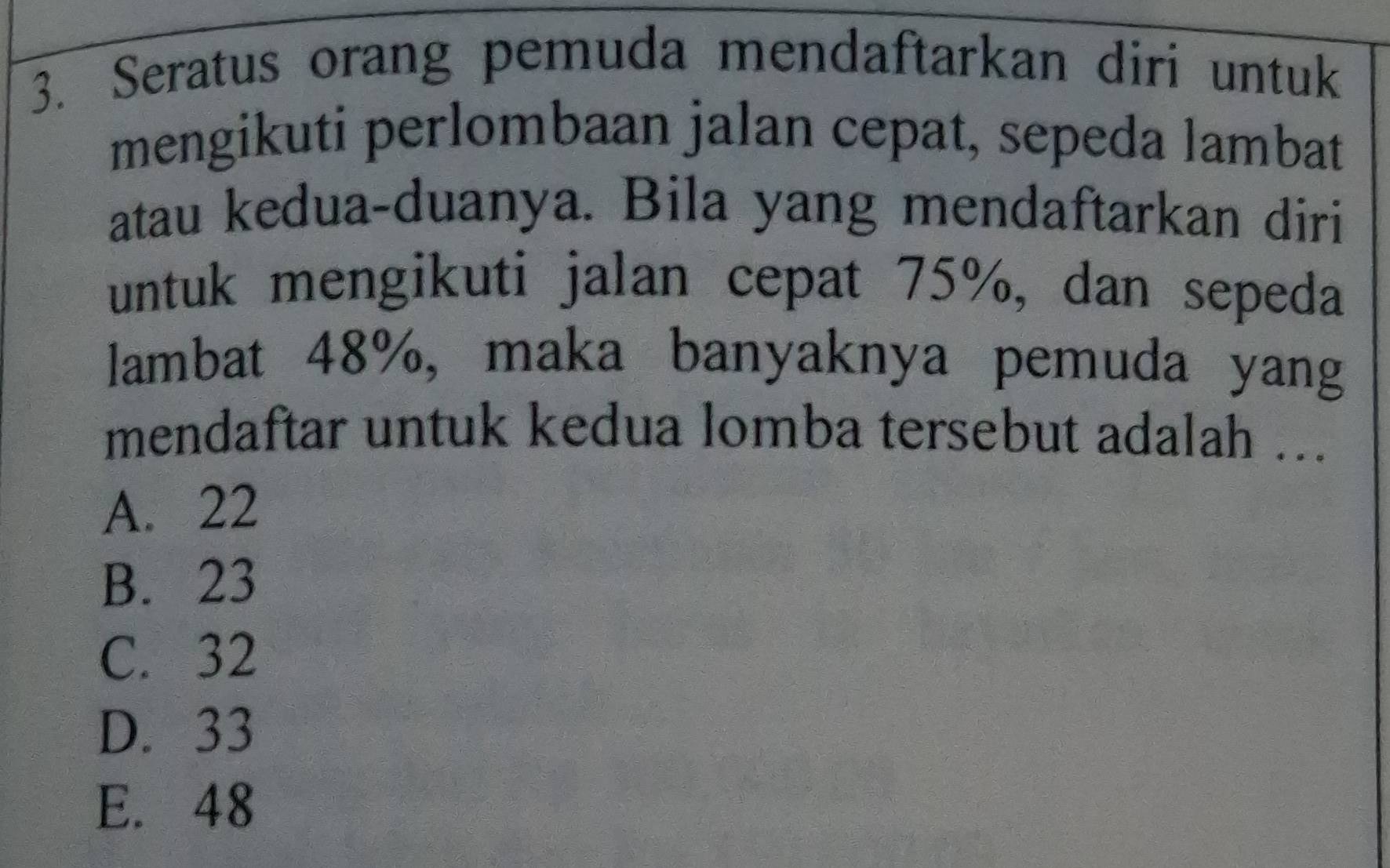 Seratus orang pemuda mendaftarkan diri untuk
mengikuti perlombaan jalan cepat, sepeda lambat
atau kedua-duanya. Bila yang mendaftarkan diri
untuk mengikuti jalan cepat 75%, dan sepeda
lambat 48%, maka banyaknya pemuda yang
mendaftar untuk kedua lomba tersebut adalah ...
A. 22
B. 23
C. 32
D. 33
E. 48