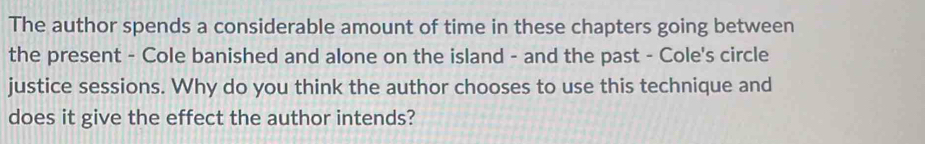 The author spends a considerable amount of time in these chapters going between 
the present - Cole banished and alone on the island - and the past - Cole's circle 
justice sessions. Why do you think the author chooses to use this technique and 
does it give the effect the author intends?