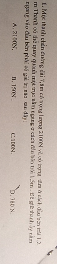Một thanh chắn đường dài 7,8m có trọng lượng 2100N và có trọng tâm ở cách đầu bên trái 1,2
m Thanh có thể quay quanh một trục nằm ngang ở cách đầu bên trái 1,5m. Đề giữ thanh ấy nằm
ngang vào đầu bên phải có giá trị nào sau đây:
A. 2100N. B. 150N. C. 100N. D. 780 N