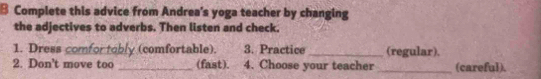 Complete this advice from Andrea's yoga teacher by changing 
the adjectives to adverbs. Then listen and check. 
1. Dress comfor tobly (comfortable). 3. Practice _(regular). 
2. Don't move too _(fast). 4. Choose your teacher _(careful).