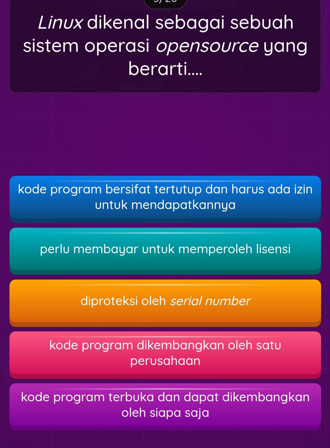 Linux dikenal sebagai sebuah
sistem operasi opensource yang
berarti....
kode program bersifat tertutup dan harus ada izin
untuk mendapatkannya
perlu membayar untuk memperoleh lisensi
diproteksi oleh serial number
kode program dikembangkan oleh satu
perusahaan
kode program terbuka dan dapat dikembangkan
oleh siapa saja