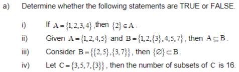 Determine whether the following statements are TRUE or FALSE. 
i) If A= 1,2,3,4 ,then  2 ∈ A. 
ii) Given A= 1,2,4,5 and B= 1,2, 3 ,4,5,7 , then A⊂eq B. 
iii) Consider B=  2,5 , 3,7  , then  varnothing  ⊂ B. 
iv) Let C= 3,5,7, 3  , then the number of subsets of C is 16.