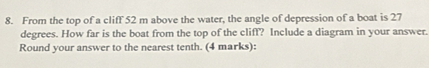 From the top of a cliff 52 m above the water, the angle of depression of a boat is 27
degrees. How far is the boat from the top of the cliff? Include a diagram in your answer. 
Round your answer to the nearest tenth. (4 marks):